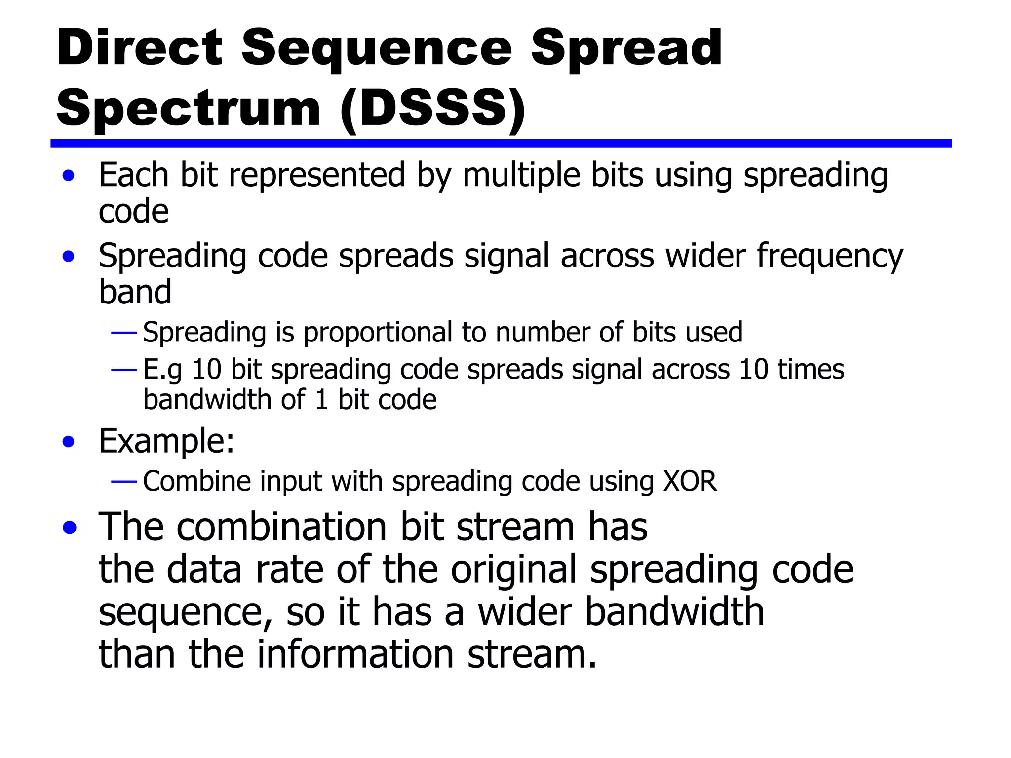 Direct Sequence Spread
Spectrum (DSSS)
• Each bit represented by multiple bits using spreading
code
• Spreading code spreads signal across wider frequency
band
— Spreading is proportional to number of bits used
— E.g 10 bit spreading code spreads signal across 10 times
bandwidth of 1 bit code
• Example:
— Combine input with spreading code using XOR
• The combination bit stream has
the data rate of the original spreading code
sequence, so it has a wider bandwidth
than the information stream.
 