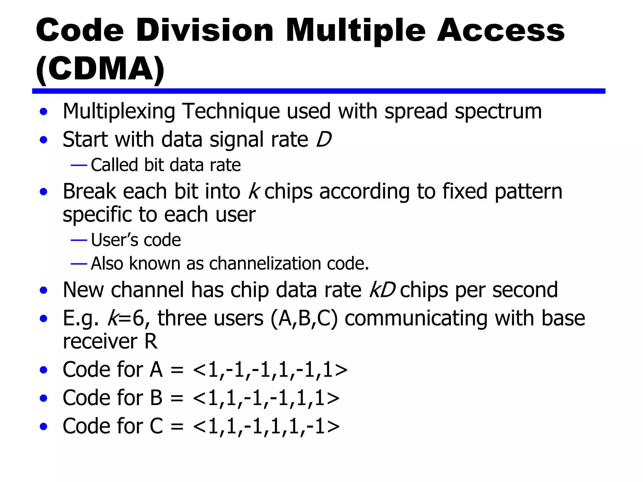 Code Division Multiple Access
(CDMA)
• Multiplexing Technique used with spread spectrum
• Start with data signal rate D
— Called bit data rate
• Break each bit into k chips according to fixed pattern
specific to each user
— User’s code
— Also known as channelization code.
• New channel has chip data rate kD chips per second
• E.g. k=6, three users (A,B,C) communicating with base
receiver R
• Code for A = <1,-1,-1,1,-1,1>
• Code for B = <1,1,-1,-1,1,1>
• Code for C = <1,1,-1,1,1,-1>
 