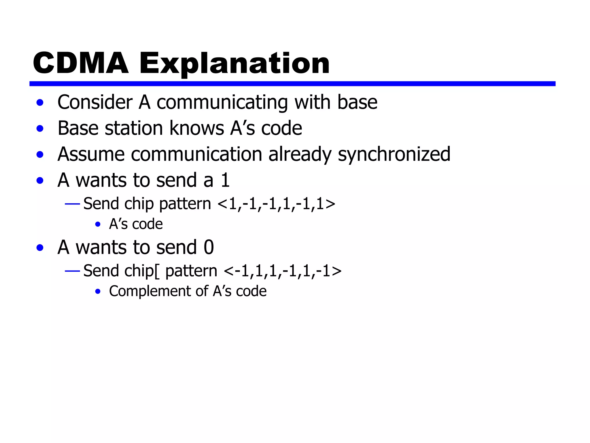 CDMA Explanation
• Consider A communicating with base
• Base station knows A’s code
• Assume communication already synchronized
• A wants to send a 1
— Send chip pattern <1,-1,-1,1,-1,1>
• A’s code
• A wants to send 0
— Send chip[ pattern <-1,1,1,-1,1,-1>
• Complement of A’s code
 