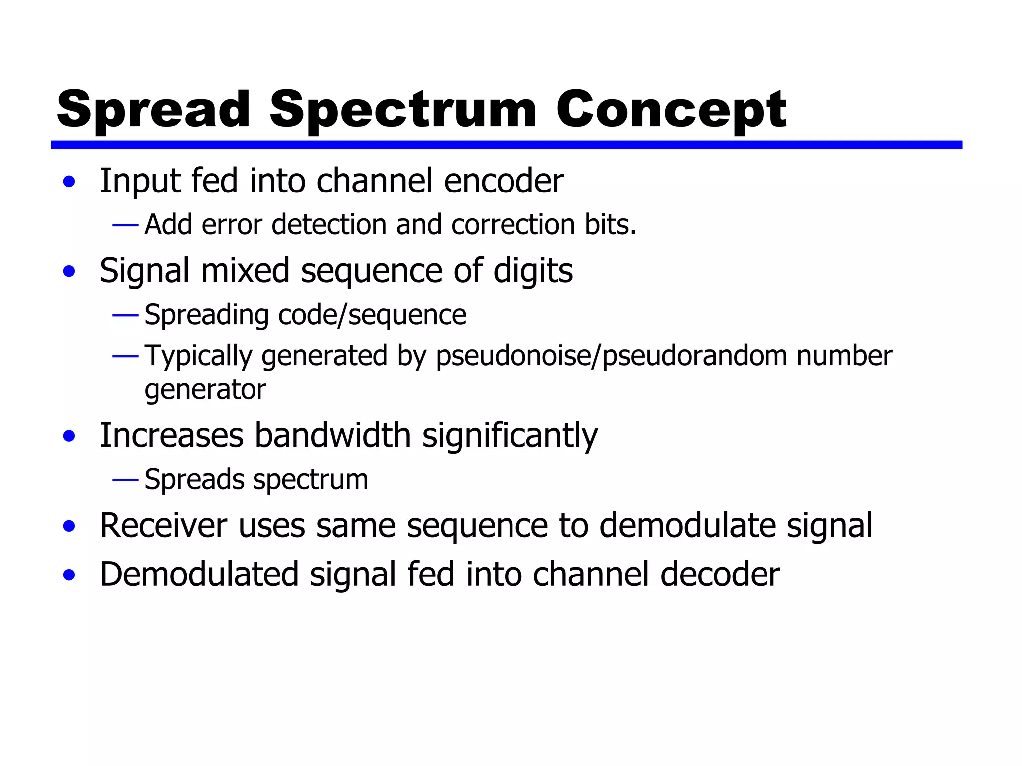 Spread Spectrum Concept
• Input fed into channel encoder
— Add error detection and correction bits.
• Signal mixed sequence of digits
— Spreading code/sequence
— Typically generated by pseudonoise/pseudorandom number
generator
• Increases bandwidth significantly
— Spreads spectrum
• Receiver uses same sequence to demodulate signal
• Demodulated signal fed into channel decoder
 