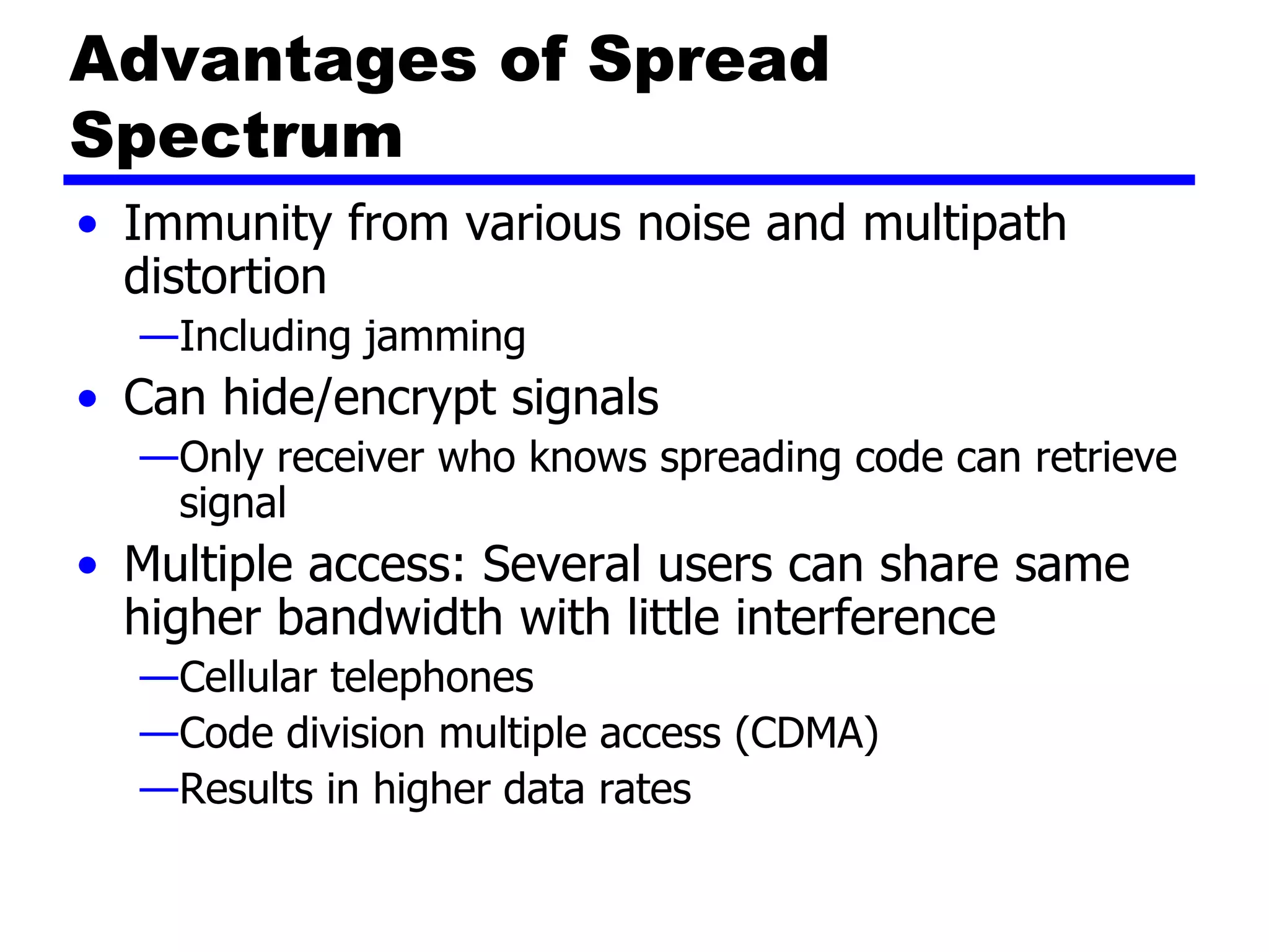 Advantages of Spread
Spectrum
• Immunity from various noise and multipath
distortion
—Including jamming
• Can hide/encrypt signals
—Only receiver who knows spreading code can retrieve
signal
• Multiple access: Several users can share same
higher bandwidth with little interference
—Cellular telephones
—Code division multiple access (CDMA)
—Results in higher data rates
 