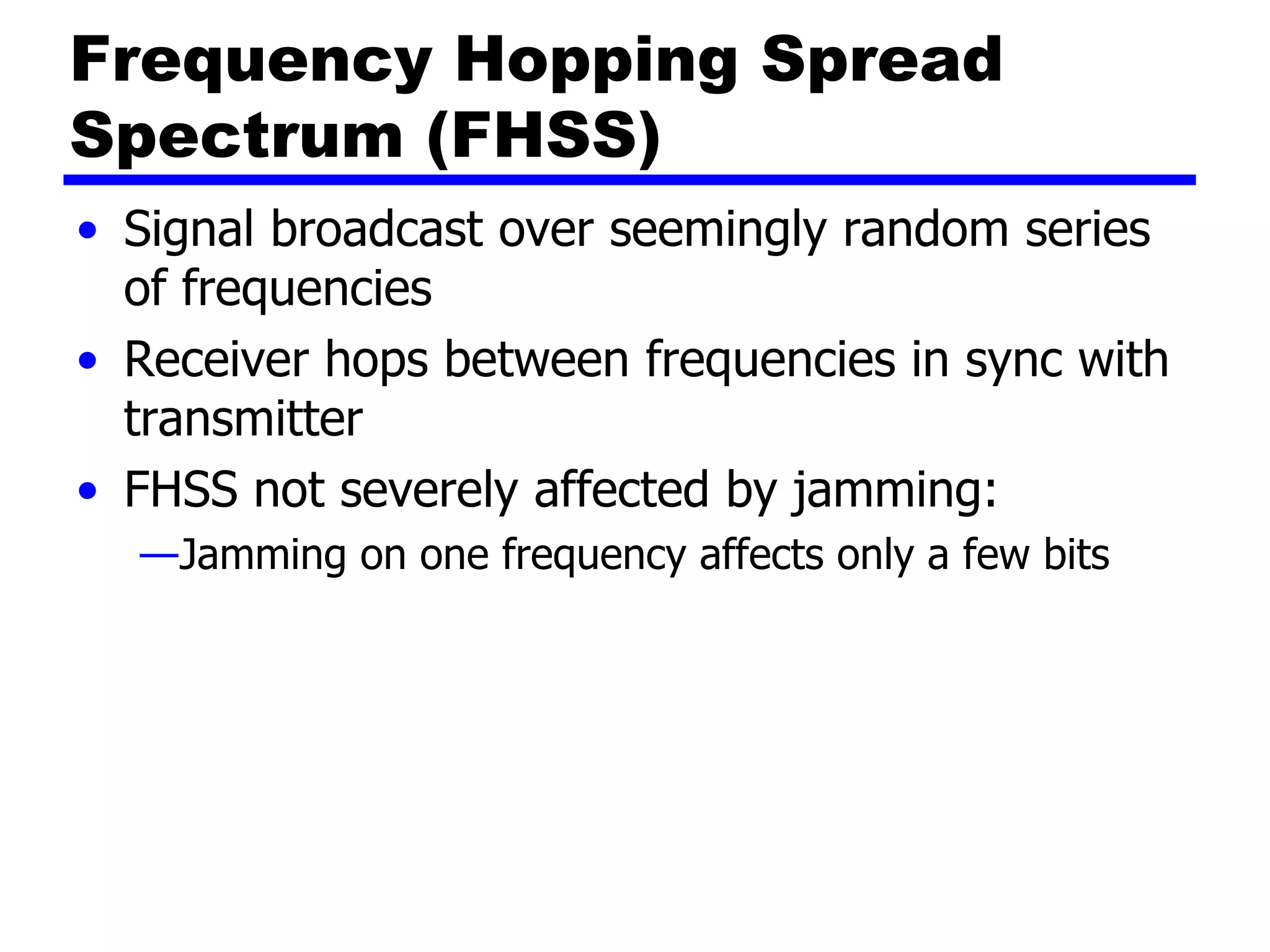 Frequency Hopping Spread
Spectrum (FHSS)
• Signal broadcast over seemingly random series
of frequencies
• Receiver hops between frequencies in sync with
transmitter
• FHSS not severely affected by jamming:
—Jamming on one frequency affects only a few bits
 