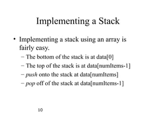 10
Implementing a Stack
• Implementing a stack using an array is
fairly easy.
– The bottom of the stack is at data[0]
– The top of the stack is at data[numItems-1]
– push onto the stack at data[numItems]
– pop off of the stack at data[numItems-1]
 
