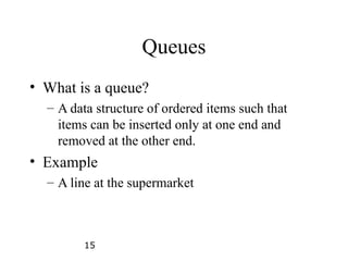 15
Queues
• What is a queue?
– A data structure of ordered items such that
items can be inserted only at one end and
removed at the other end.
• Example
– A line at the supermarket
 