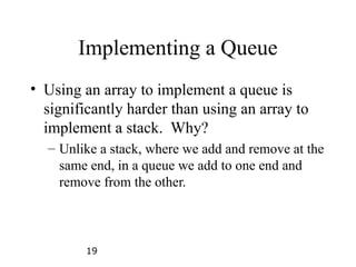 19
Implementing a Queue
• Using an array to implement a queue is
significantly harder than using an array to
implement a stack. Why?
– Unlike a stack, where we add and remove at the
same end, in a queue we add to one end and
remove from the other.
 
