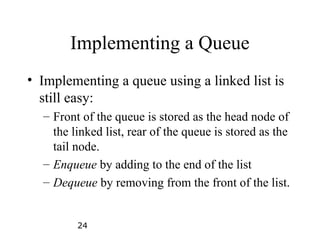 24
Implementing a Queue
• Implementing a queue using a linked list is
still easy:
– Front of the queue is stored as the head node of
the linked list, rear of the queue is stored as the
tail node.
– Enqueue by adding to the end of the list
– Dequeue by removing from the front of the list.
 
