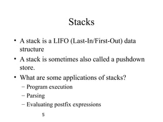 5
Stacks
• A stack is a LIFO (Last-In/First-Out) data
structure
• A stack is sometimes also called a pushdown
store.
• What are some applications of stacks?
– Program execution
– Parsing
– Evaluating postfix expressions
 