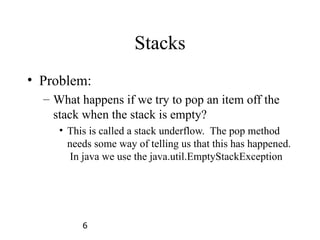 6
Stacks
• Problem:
– What happens if we try to pop an item off the
stack when the stack is empty?
• This is called a stack underflow. The pop method
needs some way of telling us that this has happened.
In java we use the java.util.EmptyStackException
 