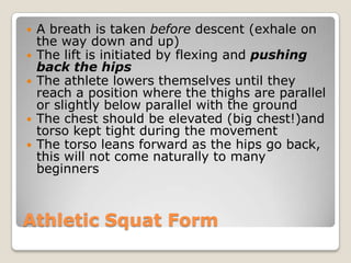 Athletic Squat Form
 A breath is taken before descent (exhale on
the way down and up)
 The lift is initiated by flexing and pushing
back the hips
 The athlete lowers themselves until they
reach a position where the thighs are parallel
or slightly below parallel with the ground
 The chest should be elevated (big chest!)and
torso kept tight during the movement
 The torso leans forward as the hips go back,
this will not come naturally to many
beginners
 