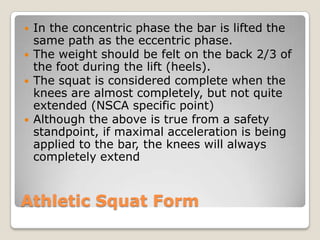 Athletic Squat Form
 In the concentric phase the bar is lifted the
same path as the eccentric phase.
 The weight should be felt on the back 2/3 of
the foot during the lift (heels).
 The squat is considered complete when the
knees are almost completely, but not quite
extended (NSCA specific point)
 Although the above is true from a safety
standpoint, if maximal acceleration is being
applied to the bar, the knees will always
completely extend
 