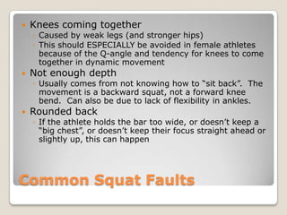 Common Squat Faults
 Knees coming together
◦ Caused by weak legs (and stronger hips)
◦ This should ESPECIALLY be avoided in female athletes
because of the Q-angle and tendency for knees to come
together in dynamic movement
 Not enough depth
◦ Usually comes from not knowing how to “sit back”. The
movement is a backward squat, not a forward knee
bend. Can also be due to lack of flexibility in ankles.
 Rounded back
◦ If the athlete holds the bar too wide, or doesn’t keep a
“big chest”, or doesn’t keep their focus straight ahead or
slightly up, this can happen
 