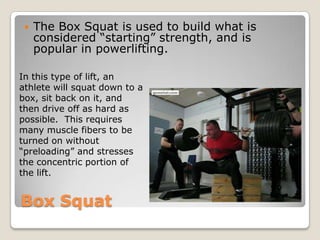 Box Squat
 The Box Squat is used to build what is
considered “starting” strength, and is
popular in powerlifting.
In this type of lift, an
athlete will squat down to a
box, sit back on it, and
then drive off as hard as
possible. This requires
many muscle fibers to be
turned on without
“preloading” and stresses
the concentric portion of
the lift.
 