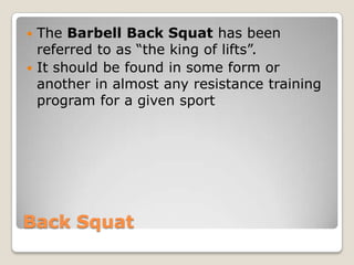 Back Squat
 The Barbell Back Squat has been
referred to as “the king of lifts”.
 It should be found in some form or
another in almost any resistance training
program for a given sport
 
