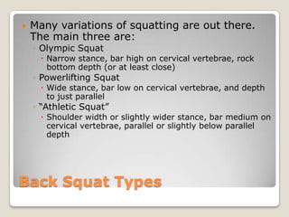 Back Squat Types
 Many variations of squatting are out there.
The main three are:
◦ Olympic Squat
 Narrow stance, bar high on cervical vertebrae, rock
bottom depth (or at least close)
◦ Powerlifting Squat
 Wide stance, bar low on cervical vertebrae, and depth
to just parallel
◦ “Athletic Squat”
 Shoulder width or slightly wider stance, bar medium on
cervical vertebrae, parallel or slightly below parallel
depth
 