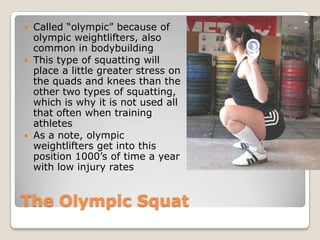 The Olympic Squat
 Called “olympic” because of
olympic weightlifters, also
common in bodybuilding
 This type of squatting will
place a little greater stress on
the quads and knees than the
other two types of squatting,
which is why it is not used all
that often when training
athletes
 As a note, olympic
weightlifters get into this
position 1000’s of time a year
with low injury rates
 