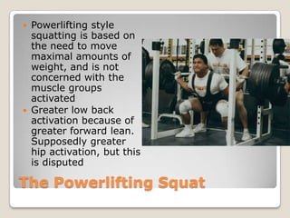 The Powerlifting Squat
 Powerlifting style
squatting is based on
the need to move
maximal amounts of
weight, and is not
concerned with the
muscle groups
activated
 Greater low back
activation because of
greater forward lean.
Supposedly greater
hip activation, but this
is disputed
 
