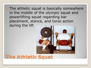 The Athletic Squat
 The athletic squat is basically somewhere
in the middle of the olympic squat and
powerlifting squat regarding bar
placement, stance, and torso action
during the lift
 