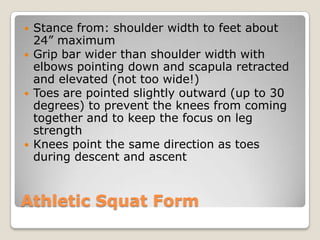 Athletic Squat Form
 Stance from: shoulder width to feet about
24” maximum
 Grip bar wider than shoulder width with
elbows pointing down and scapula retracted
and elevated (not too wide!)
 Toes are pointed slightly outward (up to 30
degrees) to prevent the knees from coming
together and to keep the focus on leg
strength
 Knees point the same direction as toes
during descent and ascent
 