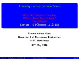 Thursday Lecture Seminar Series
Why Do I Need a Teacher
When I’have Got Google?
(Ian Gilbert)
Lecture - 9 (Chapter 17 & 18)
Tapano Kumar Hotta
Department of Mechanical Engineering
NIST, Berhampur
05th May 2016
Why Do I Need a Teacher (Ian Gilbert) Tapano Kumar Hotta 1 / 17
 
