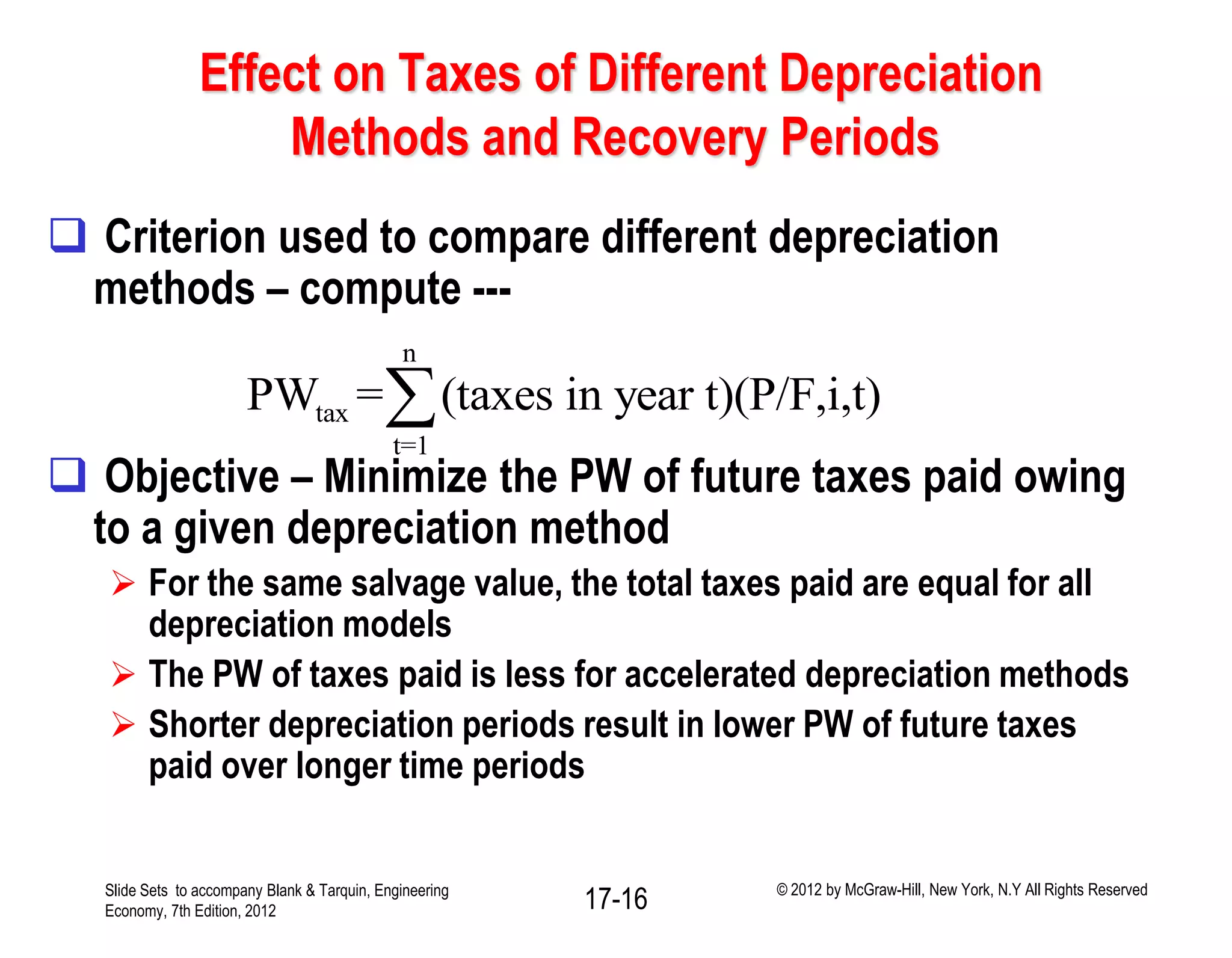 Effect on Taxes of Different Depreciation
Methods and Recovery Periods
 Criterion used to compare different depreciation
methods – compute ---
 Objective – Minimize the PW of future taxes paid owing
to a given depreciation method
 For the same salvage value, the total taxes paid are equal for all
depreciation models
 The PW of taxes paid is less for accelerated depreciation methods
 Shorter depreciation periods result in lower PW of future taxes
paid over longer time periods
n
tax
t=1
PW = (taxes in year t)(P/F,i,t)
Slide Sets to accompany Blank & Tarquin, Engineering
Economy, 7th Edition, 2012 17-16 © 2012 by McGraw-Hill, New York, N.Y All Rights Reserved
 