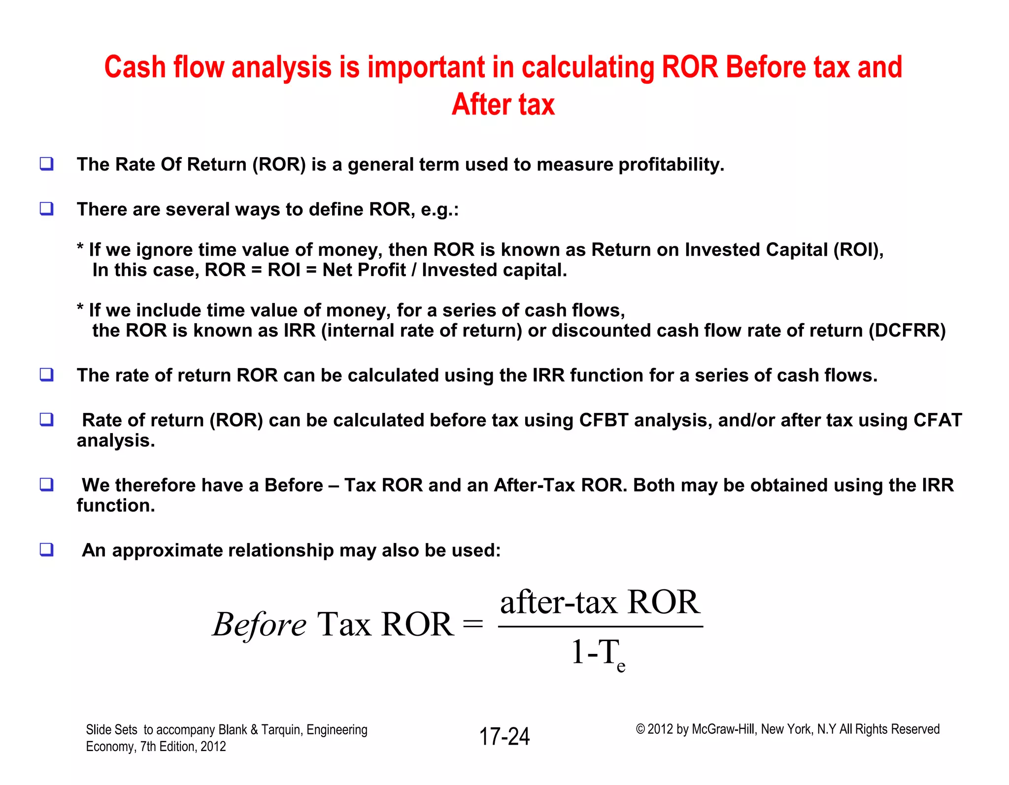 Cash flow analysis is important in calculating ROR Before tax and
After tax
 The Rate Of Return (ROR) is a general term used to measure profitability.
 There are several ways to define ROR, e.g.:
* If we ignore time value of money, then ROR is known as Return on Invested Capital (ROI),
In this case, ROR = ROI = Net Profit / Invested capital.
* If we include time value of money, for a series of cash flows,
the ROR is known as IRR (internal rate of return) or discounted cash flow rate of return (DCFRR)
 The rate of return ROR can be calculated using the IRR function for a series of cash flows.
 Rate of return (ROR) can be calculated before tax using CFBT analysis, and/or after tax using CFAT
analysis.
 We therefore have a Before – Tax ROR and an After-Tax ROR. Both may be obtained using the IRR
function.
 An approximate relationship may also be used:
e
after-tax ROR
Tax ROR =
1-T
Before
Slide Sets to accompany Blank & Tarquin, Engineering
Economy, 7th Edition, 2012 17-24 © 2012 by McGraw-Hill, New York, N.Y All Rights Reserved
 