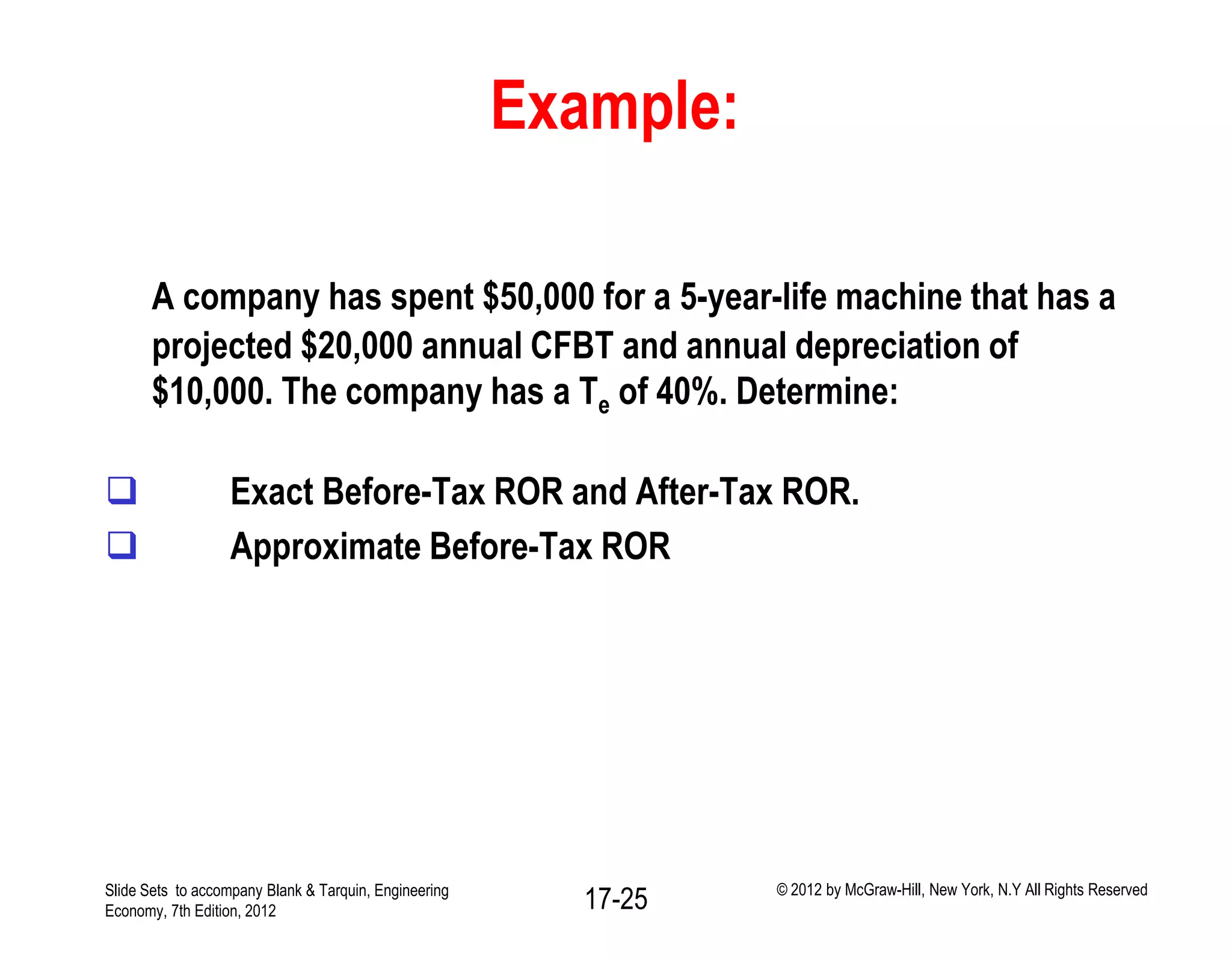 Example:
A company has spent $50,000 for a 5-year-life machine that has a
projected $20,000 annual CFBT and annual depreciation of
$10,000. The company has a Te of 40%. Determine:
 Exact Before-Tax ROR and After-Tax ROR.
 Approximate Before-Tax ROR
Slide Sets to accompany Blank & Tarquin, Engineering
Economy, 7th Edition, 2012 17-25 © 2012 by McGraw-Hill, New York, N.Y All Rights Reserved
 