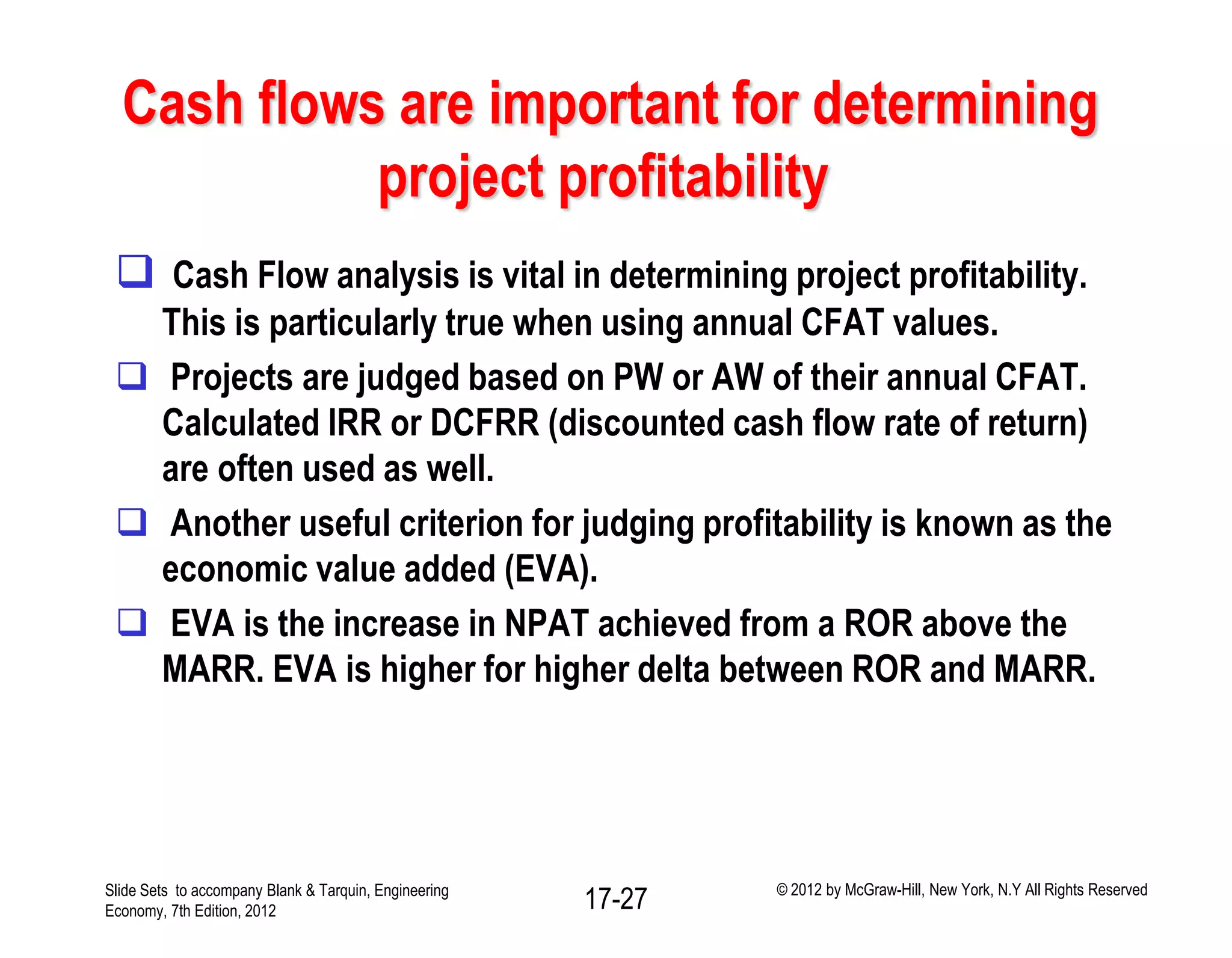 Cash flows are important for determining
project profitability
 Cash Flow analysis is vital in determining project profitability.
This is particularly true when using annual CFAT values.
 Projects are judged based on PW or AW of their annual CFAT.
Calculated IRR or DCFRR (discounted cash flow rate of return)
are often used as well.
 Another useful criterion for judging profitability is known as the
economic value added (EVA).
 EVA is the increase in NPAT achieved from a ROR above the
MARR. EVA is higher for higher delta between ROR and MARR.
Slide Sets to accompany Blank & Tarquin, Engineering
Economy, 7th Edition, 2012 17-27 © 2012 by McGraw-Hill, New York, N.Y All Rights Reserved
 