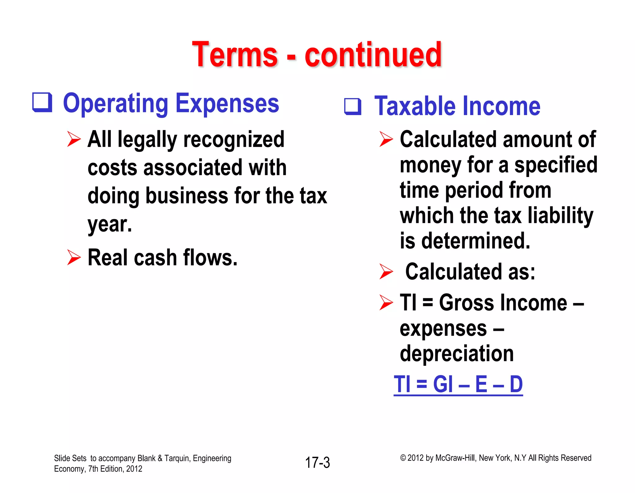 Terms - continued
 Operating Expenses
 All legally recognized
costs associated with
doing business for the tax
year.
 Real cash flows.
 Taxable Income
 Calculated amount of
money for a specified
time period from
which the tax liability
is determined.
 Calculated as:
 TI = Gross Income –
expenses –
depreciation
TI = GI – E – D
Slide Sets to accompany Blank & Tarquin, Engineering
Economy, 7th Edition, 2012 17-3 © 2012 by McGraw-Hill, New York, N.Y All Rights Reserved
 