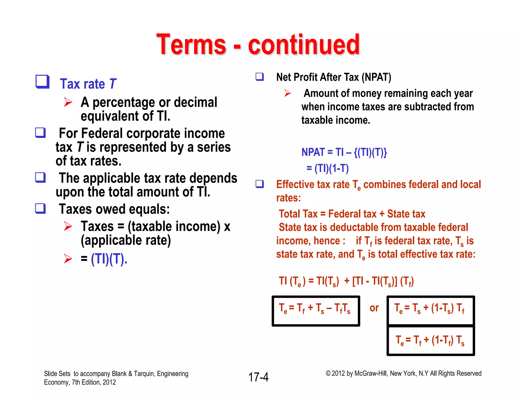 Terms - continued
 Tax rate T
 A percentage or decimal
equivalent of TI.
 For Federal corporate income
tax T is represented by a series
of tax rates.
 The applicable tax rate depends
upon the total amount of TI.
 Taxes owed equals:
 Taxes = (taxable income) x
(applicable rate)
 = (TI)(T).
 Net Profit After Tax (NPAT)
 Amount of money remaining each year
when income taxes are subtracted from
taxable income.
NPAT = TI – {(TI)(T)}
= (TI)(1-T)
 Effective tax rate Te combines federal and local
rates:
Total Tax = Federal tax + State tax
State tax is deductable from taxable federal
income, hence : if Tf is federal tax rate, Ts is
state tax rate, and Te is total effective tax rate:
TI (Te ) = TI(Ts) + [TI - TI(Ts)] (Tf)
Te = Tf + Ts – TfTs or Te = Ts + (1-Ts) Tf
Te = Tf + (1-Tf) Ts
Slide Sets to accompany Blank & Tarquin, Engineering
Economy, 7th Edition, 2012 17-4 © 2012 by McGraw-Hill, New York, N.Y All Rights Reserved
 
