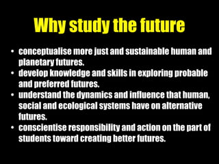 • conceptualise more just and sustainable human and
planetary futures.
• develop knowledge and skills in exploring probable
and preferred futures.
• understand the dynamics and influence that human,
social and ecological systems have on alternative
futures.
• conscientise responsibility and action on the part of
students toward creating better futures.
Why study the future
 