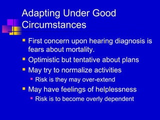 Adapting Under Good
Circumstances
   First concern upon hearing diagnosis is
    fears about mortality.
   Optimistic but tentative about plans
   May try to normalize activities
       Risk is they may over-extend
   May have feelings of helplessness
       Risk is to become overly dependent
 