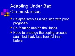 Adapting Under Bad
Circumstances
   Relapse seen as a bad sign with poor
    prognosis
   Re-focuses one on the illness
   Need to undergo the coping process
    again but likely less hopeful than
    before.
 