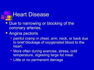 Heart Disease
   Due to narrowing or blocking of the
    coronary arteries.
   Angina pectoris
       painful cramp in chest, arm, neck, or back due
        to brief blockage of oxygenated blood to the
        heart.
       More often during exercise, stress, cold
        temperature, digesting large fat meal.
       Little or no permanent damage
 