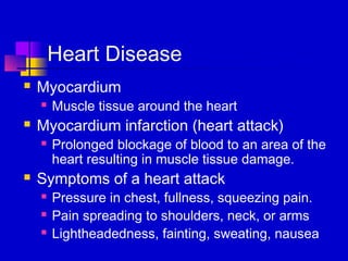 Heart Disease
   Myocardium
       Muscle tissue around the heart
   Myocardium infarction (heart attack)
       Prolonged blockage of blood to an area of the
        heart resulting in muscle tissue damage.
   Symptoms of a heart attack
       Pressure in chest, fullness, squeezing pain.
       Pain spreading to shoulders, neck, or arms
       Lightheadedness, fainting, sweating, nausea
 