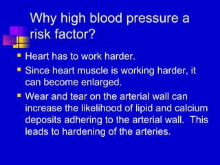 Why high blood pressure a
     risk factor?
   Heart has to work harder.
   Since heart muscle is working harder, it
    can become enlarged.
   Wear and tear on the arterial wall can
    increase the likelihood of lipid and calcium
    deposits adhering to the arterial wall. This
    leads to hardening of the arteries.
 