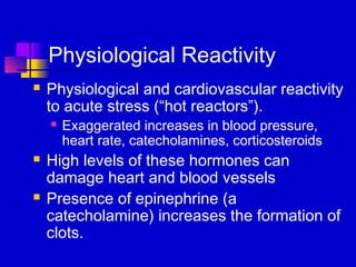 Physiological Reactivity
   Physiological and cardiovascular reactivity
    to acute stress (“hot reactors”).
       Exaggerated increases in blood pressure,
        heart rate, catecholamines, corticosteroids
   High levels of these hormones can
    damage heart and blood vessels
   Presence of epinephrine (a
    catecholamine) increases the formation of
    clots.
 