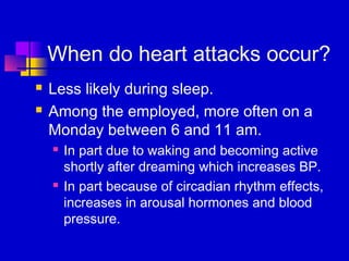 When do heart attacks occur?
   Less likely during sleep.
   Among the employed, more often on a
    Monday between 6 and 11 am.
       In part due to waking and becoming active
        shortly after dreaming which increases BP.
       In part because of circadian rhythm effects,
        increases in arousal hormones and blood
        pressure.
 