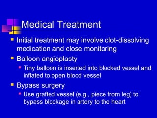 Medical Treatment
   Initial treatment may involve clot-dissolving
    medication and close monitoring
   Balloon angioplasty
       Tiny balloon is inserted into blocked vessel and
        inflated to open blood vessel
   Bypass surgery
       Use grafted vessel (e.g., piece from leg) to
        bypass blockage in artery to the heart
 