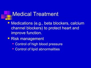 Medical Treatment
   Medications (e.g., beta blockers, calcium
    channel blockers) to protect heart and
    improve function.
   Risk management
       Control of high blood pressure
       Control of lipid abnormalities
 