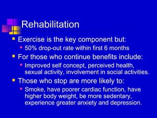 Rehabilitation
   Exercise is the key component but:
       50% drop-out rate within first 6 months
   For those who continue benefits include:
       Improved self concept, perceived health,
        sexual activity, involvement in social activities.
   Those who stop are more likely to:
       Smoke, have poorer cardiac function, have
        higher body weight, be more sedentary,
        experience greater anxiety and depression.
 