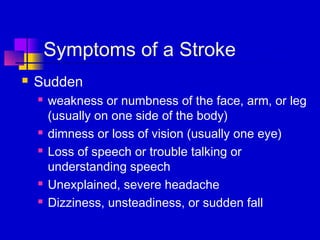 Symptoms of a Stroke
   Sudden
       weakness or numbness of the face, arm, or leg
        (usually on one side of the body)
       dimness or loss of vision (usually one eye)
       Loss of speech or trouble talking or
        understanding speech
       Unexplained, severe headache
       Dizziness, unsteadiness, or sudden fall
 