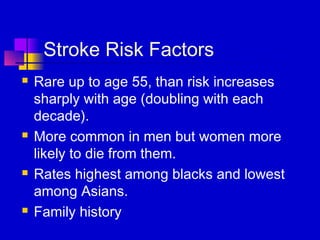Stroke Risk Factors
   Rare up to age 55, than risk increases
    sharply with age (doubling with each
    decade).
   More common in men but women more
    likely to die from them.
   Rates highest among blacks and lowest
    among Asians.
   Family history
 
