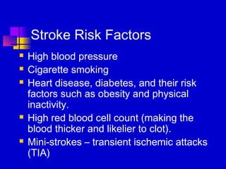 Stroke Risk Factors
   High blood pressure
   Cigarette smoking
   Heart disease, diabetes, and their risk
    factors such as obesity and physical
    inactivity.
   High red blood cell count (making the
    blood thicker and likelier to clot).
   Mini-strokes – transient ischemic attacks
    (TIA)
 
