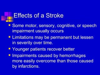 Effects of a Stroke
   Some motor, sensory, cognitive, or speech
    impairment usually occurs
   Limitations may be permanent but lessen
    in severity over time.
   Younger patients recover better
   Impairments caused by hemorrhages
    more easily overcome than those caused
    by infarctions.
 