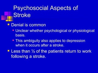 Psychosocial Aspects of
     Stroke
   Denial is common
       Unclear whether psychological or physiological
        basis.
       This ambiguity also applies to depression
        when it occurs after a stroke.
   Less than ½ of the patients return to work
    following a stroke.
 