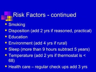 Risk Factors - continued
   Smoking
   Disposition (add 2 yrs if reasoned, practical)
   Education
   Environment (add 4 yrs if rural)
   Sleep (more than 9 hours subtract 5 years)
   Temperature (add 2 yrs if thermostat is <
    68)
   Health care – regular check ups add 3 yrs
 