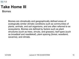 Take Home III Biomes are climatically and geographically defined areas of ecologically similar climatic conditions such as communities of plants, animals, and soil organisms, and are often referred to as ecosystems. Biomes are defined by factors such as plant structures (such as trees, shrubs, and grasses), leaf types (such as broadleaf and needleleaf), plant spacing (forest, woodland, savanna), and climate. Biomes bio 1.0 