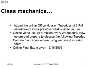 Class mechanics… Attend the online Office Hour on Tuesdays at 3 PM  via  tokbox-Discuss previous week’s video lecture Online video lecture e-mailed every Wednesday-view lecture and prepare to discuss the following Tuesday Comment on video lecture using website discussion  board Online Final Exam given 12/16/2009 bio 1.0 