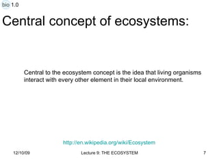 Central concept of ecosystems: Central to the ecosystem concept is the idea that living organisms  interact with every other element in their local environment. http:// en.wikipedia.org/wiki/Ecosystem bio 1.0 