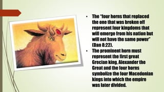 • The “four horns that replaced
the one that was broken off
represent four kingdoms that
will emerge from his nation but
will not have the same power”
(Dan 8:22).
• The prominent horn must
represent the first great
Grecian king, Alexander the
Great and the four horns
symbolize the four Macedonian
kings into which the empire
was later divided.
 